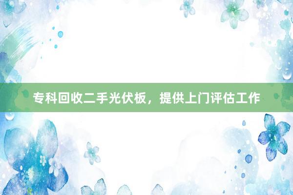 专科回收二手光伏板，提供上门评估工作